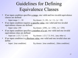 27
Guidelines for Defining
Equivalence Classes
• If an input condition specifies a range, one valid and two invalid equivalence
classes are defined
– Input range: 1 – 10 Eq classes: {1..10}, {x < 1}, {x > 10}
• If an input condition requires a specific value, one valid and two invalid
equivalence classes are defined
– Input value: 250 Eq classes: {250}, {x < 250}, {x > 250}
• If an input condition specifies a member of a set, one valid and one invalid
equivalence class are defined
– Input set: {-2.5, 7.3, 8.4} Eq classes: {-2.5, 7.3, 8.4}, {any other x}
• If an input condition is a Boolean value, one valid and one invalid class are
define
– Input: {true condition} Eq classes: {true condition}, {false condition}
 