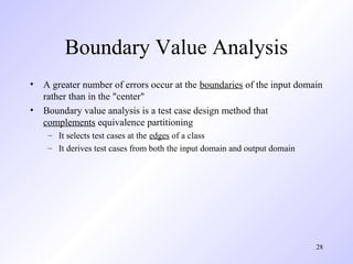 28
Boundary Value Analysis
• A greater number of errors occur at the boundaries of the input domain
rather than in the "center"
• Boundary value analysis is a test case design method that
complements equivalence partitioning
– It selects test cases at the edges of a class
– It derives test cases from both the input domain and output domain
 