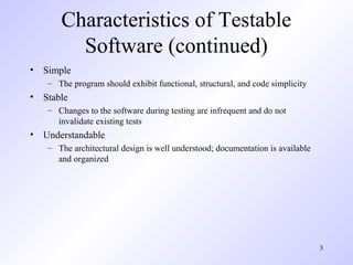 3
Characteristics of Testable
Software (continued)
• Simple
– The program should exhibit functional, structural, and code simplicity
• Stable
– Changes to the software during testing are infrequent and do not
invalidate existing tests
• Understandable
– The architectural design is well understood; documentation is available
and organized
 