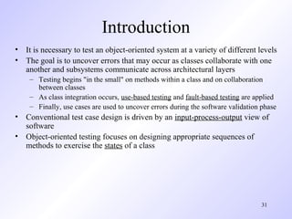 31
Introduction
• It is necessary to test an object-oriented system at a variety of different levels
• The goal is to uncover errors that may occur as classes collaborate with one
another and subsystems communicate across architectural layers
– Testing begins "in the small" on methods within a class and on collaboration
between classes
– As class integration occurs, use-based testing and fault-based testing are applied
– Finally, use cases are used to uncover errors during the software validation phase
• Conventional test case design is driven by an input-process-output view of
software
• Object-oriented testing focuses on designing appropriate sequences of
methods to exercise the states of a class
 