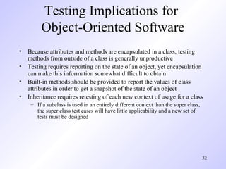 32
Testing Implications for
Object-Oriented Software
• Because attributes and methods are encapsulated in a class, testing
methods from outside of a class is generally unproductive
• Testing requires reporting on the state of an object, yet encapsulation
can make this information somewhat difficult to obtain
• Built-in methods should be provided to report the values of class
attributes in order to get a snapshot of the state of an object
• Inheritance requires retesting of each new context of usage for a class
– If a subclass is used in an entirely different context than the super class,
the super class test cases will have little applicability and a new set of
tests must be designed
 