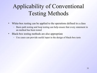 33
Applicability of Conventional
Testing Methods
• White-box testing can be applied to the operations defined in a class
– Basis path testing and loop testing can help ensure that every statement in
an method has been tested
• Black-box testing methods are also appropriate
– Use cases can provide useful input in the design of black-box tests
 