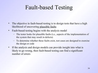 34
Fault-based Testing
• The objective in fault-based testing is to design tests that have a high
likelihood of uncovering plausible faults
• Fault-based testing begins with the analysis model
– The tester looks for plausible faults (i.e., aspects of the implementation of
the system that may result in defects)
– To determine whether these faults exist, test cases are designed to exercise
the design or code
• If the analysis and design models can provide insight into what is
likely to go wrong, then fault-based testing can find a significant
number of errors
 
