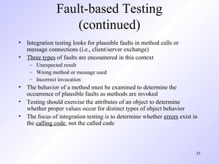 35
Fault-based Testing
(continued)
• Integration testing looks for plausible faults in method calls or
message connections (i.e., client/server exchange)
• Three types of faults are encountered in this context
– Unexpected result
– Wrong method or message used
– Incorrect invocation
• The behavior of a method must be examined to determine the
occurrence of plausible faults as methods are invoked
• Testing should exercise the attributes of an object to determine
whether proper values occur for distinct types of object behavior
• The focus of integration testing is to determine whether errors exist in
the calling code, not the called code
 