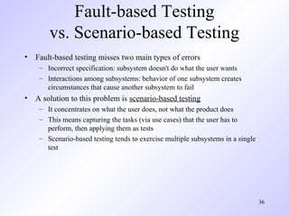 36
Fault-based Testing
vs. Scenario-based Testing
• Fault-based testing misses two main types of errors
– Incorrect specification: subsystem doesn't do what the user wants
– Interactions among subsystems: behavior of one subsystem creates
circumstances that cause another subsystem to fail
• A solution to this problem is scenario-based testing
– It concentrates on what the user does, not what the product does
– This means capturing the tasks (via use cases) that the user has to
perform, then applying them as tests
– Scenario-based testing tends to exercise multiple subsystems in a single
test
 