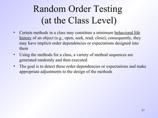 37
Random Order Testing
(at the Class Level)
• Certain methods in a class may constitute a minimum behavioral life
history of an object (e.g., open, seek, read, close); consequently, they
may have implicit order dependencies or expectations designed into
them
• Using the methods for a class, a variety of method sequences are
generated randomly and then executed
• The goal is to detect these order dependencies or expectations and make
appropriate adjustments to the design of the methods
 