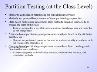 38
Partition Testing (at the Class Level)
• Similar to equivalence partitioning for conventional software
• Methods are grouped based on one of three partitioning approaches
• State-based partitioning categorizes class methods based on their ability to
change the state of the class
– Tests are designed in a way that exercise methods that change state and those that
do not change state
• Attribute-based partitioning categorizes class methods based on the attributes
that they use
– Methods are partitioned into those that read an attribute, modify an attribute, or do
not reference the attribute at all
• Category-based partitioning categorizes class methods based on the generic
function that each performs
– Example categories are initialization methods, computational methods, and
termination methods
 