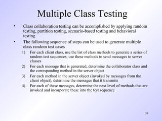 39
Multiple Class Testing
• Class collaboration testing can be accomplished by applying random
testing, partition testing, scenario-based testing and behavioral
testing
• The following sequence of steps can be used to generate multiple
class random test cases
1) For each client class, use the list of class methods to generate a series of
random test sequences; use these methods to send messages to server
classes
2) For each message that is generated, determine the collaborator class and
the corresponding method in the server object
3) For each method in the server object (invoked by messages from the
client object), determine the messages that it transmits
4) For each of these messages, determine the next level of methods that are
invoked and incorporate these into the test sequence
 