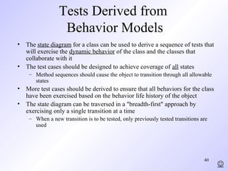 40
Tests Derived from
Behavior Models
• The state diagram for a class can be used to derive a sequence of tests that
will exercise the dynamic behavior of the class and the classes that
collaborate with it
• The test cases should be designed to achieve coverage of all states
– Method sequences should cause the object to transition through all allowable
states
• More test cases should be derived to ensure that all behaviors for the class
have been exercised based on the behavior life history of the object
• The state diagram can be traversed in a "breadth-first" approach by
exercising only a single transition at a time
– When a new transition is to be tested, only previously tested transitions are
used

 
