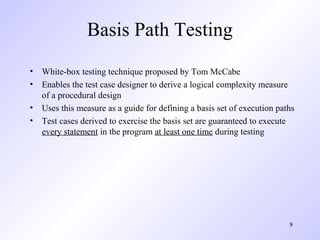 8
Basis Path Testing
• White-box testing technique proposed by Tom McCabe
• Enables the test case designer to derive a logical complexity measure
of a procedural design
• Uses this measure as a guide for defining a basis set of execution paths
• Test cases derived to exercise the basis set are guaranteed to execute
every statement in the program at least one time during testing
 
