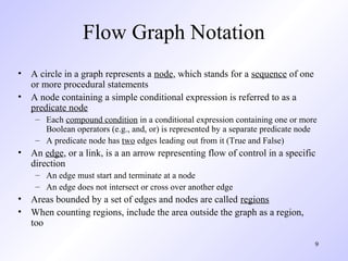 9
Flow Graph Notation
• A circle in a graph represents a node, which stands for a sequence of one
or more procedural statements
• A node containing a simple conditional expression is referred to as a
predicate node
– Each compound condition in a conditional expression containing one or more
Boolean operators (e.g., and, or) is represented by a separate predicate node
– A predicate node has two edges leading out from it (True and False)
• An edge, or a link, is a an arrow representing flow of control in a specific
direction
– An edge must start and terminate at a node
– An edge does not intersect or cross over another edge
• Areas bounded by a set of edges and nodes are called regions
• When counting regions, include the area outside the graph as a region,
too
 