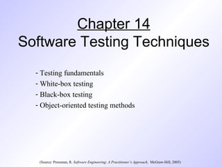 Chapter 14
Software Testing Techniques
- Testing fundamentals
- White-box testing
- Black-box testing
- Object-oriented testing methods
(Source: Pressman, R. Software Engineering: A Practitioner’s Approach. McGraw-Hill, 2005)
 