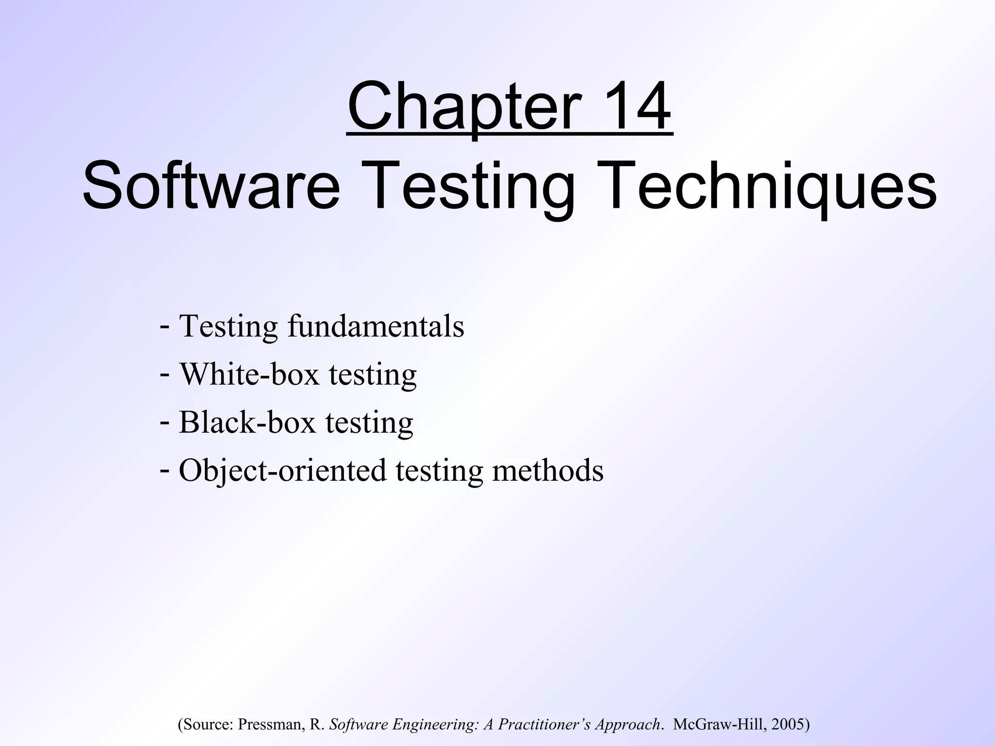 Chapter 14 
Software Testing Techniques 
- Testing fundamentals 
- White-box testing 
- Black-box testing 
- Object-oriented testing methods 
(Source: Pressman, R. Software Engineering: A Practitioner’s Approach. McGraw-Hill, 2005) 
 