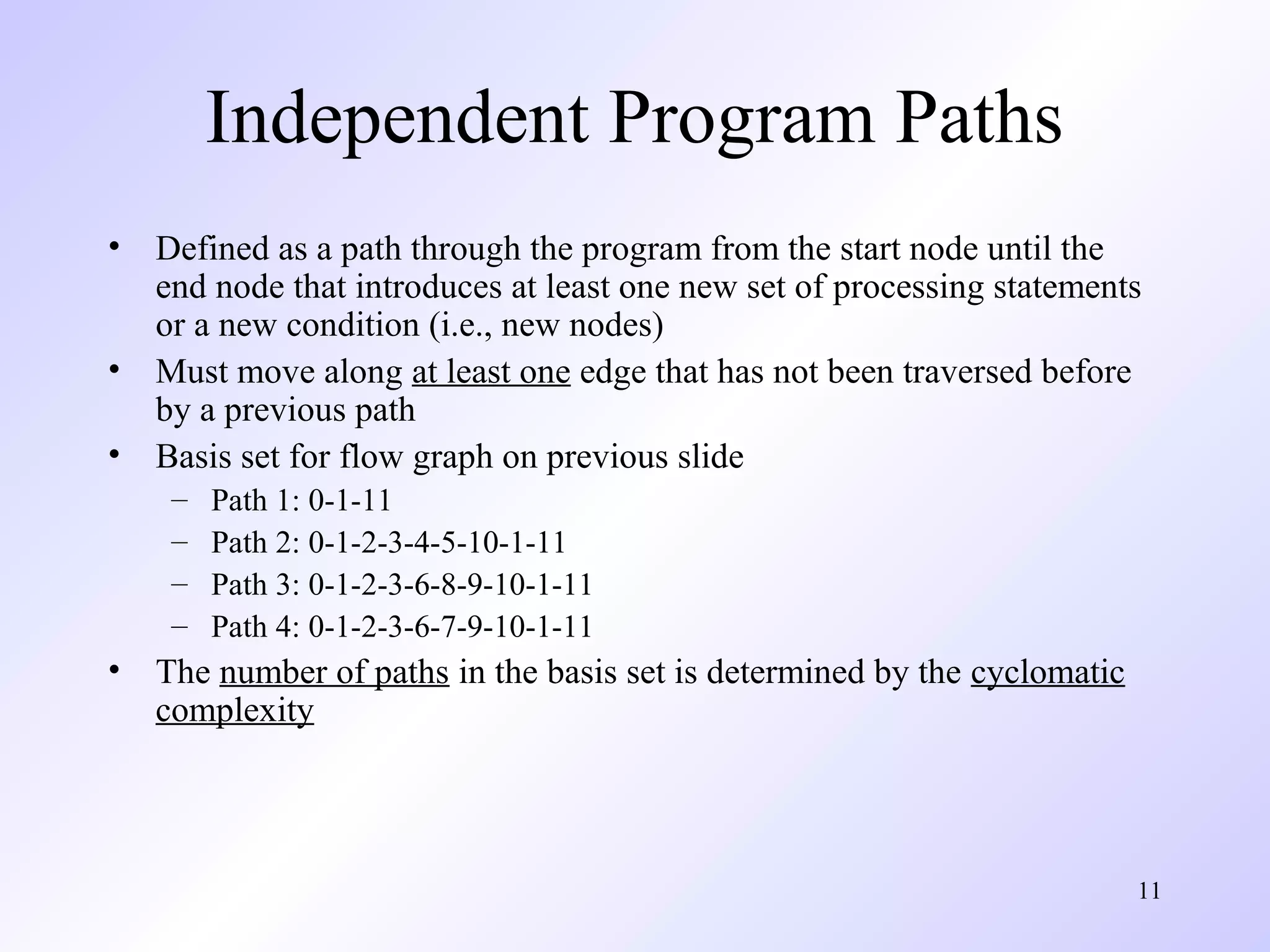 11 
Independent Program Paths 
• Defined as a path through the program from the start node until the 
end node that introduces at least one new set of processing statements 
or a new condition (i.e., new nodes) 
• Must move along at least one edge that has not been traversed before 
by a previous path 
• Basis set for flow graph on previous slide 
– Path 1: 0-1-11 
– Path 2: 0-1-2-3-4-5-10-1-11 
– Path 3: 0-1-2-3-6-8-9-10-1-11 
– Path 4: 0-1-2-3-6-7-9-10-1-11 
• The number of paths in the basis set is determined by the cyclomatic 
complexity 
 