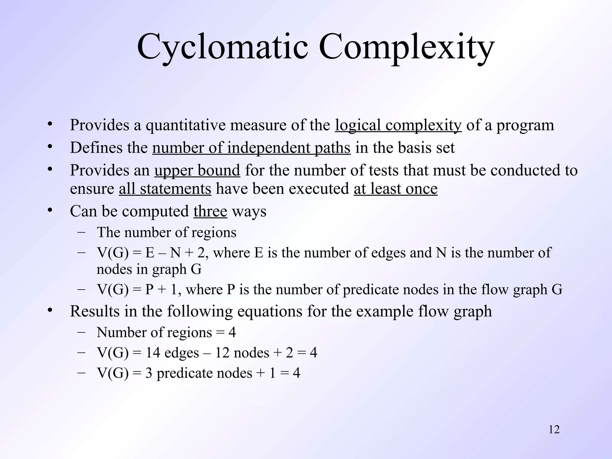 12 
Cyclomatic Complexity 
• Provides a quantitative measure of the logical complexity of a program 
• Defines the number of independent paths in the basis set 
• Provides an upper bound for the number of tests that must be conducted to 
ensure all statements have been executed at least once 
• Can be computed three ways 
– The number of regions 
– V(G) = E – N + 2, where E is the number of edges and N is the number of 
nodes in graph G 
– V(G) = P + 1, where P is the number of predicate nodes in the flow graph G 
• Results in the following equations for the example flow graph 
– Number of regions = 4 
– V(G) = 14 edges – 12 nodes + 2 = 4 
– V(G) = 3 predicate nodes + 1 = 4 
 