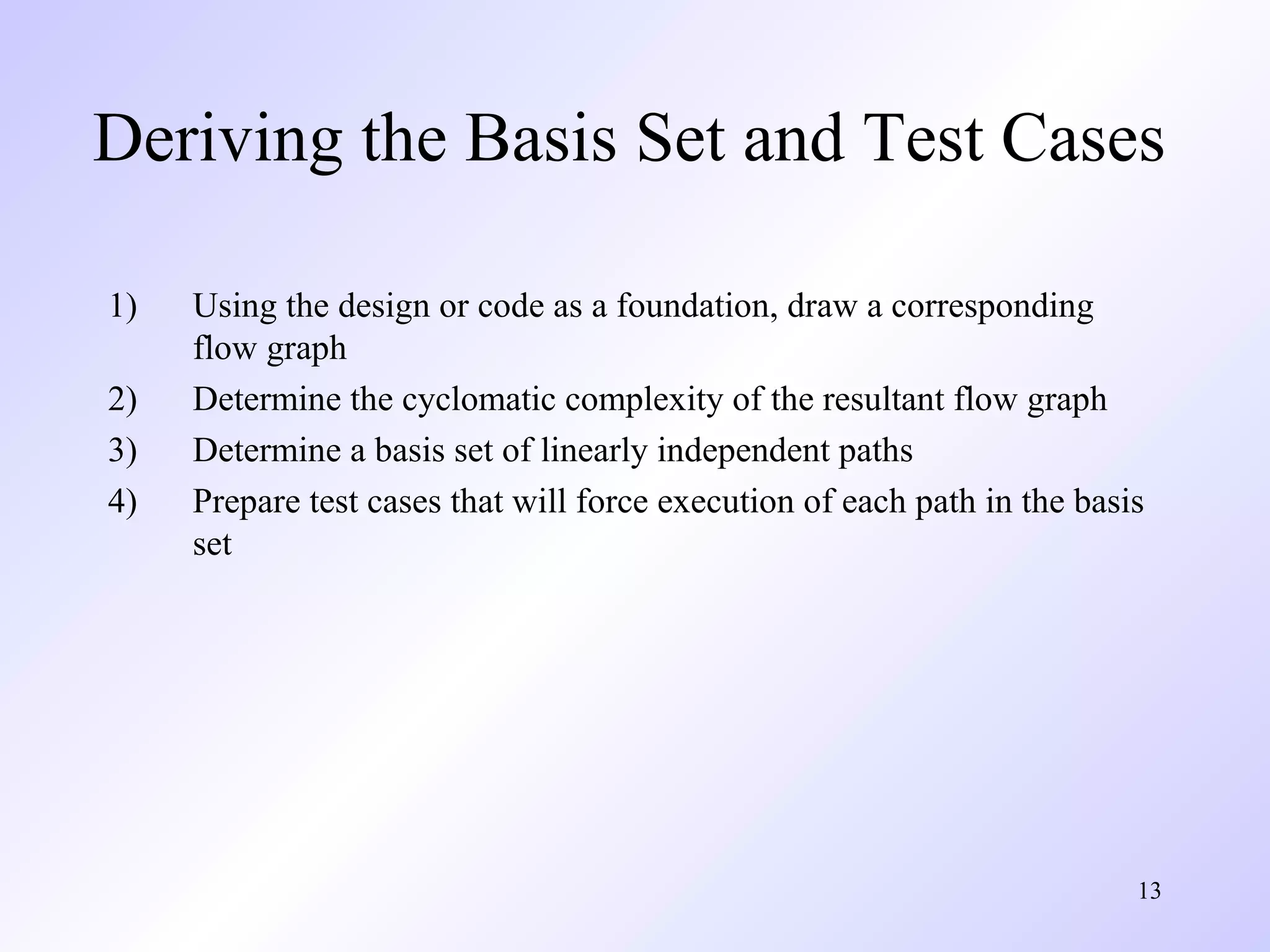 Deriving the Basis Set and Test Cases 
13 
1) Using the design or code as a foundation, draw a corresponding 
flow graph 
2) Determine the cyclomatic complexity of the resultant flow graph 
3) Determine a basis set of linearly independent paths 
4) Prepare test cases that will force execution of each path in the basis 
set 
 