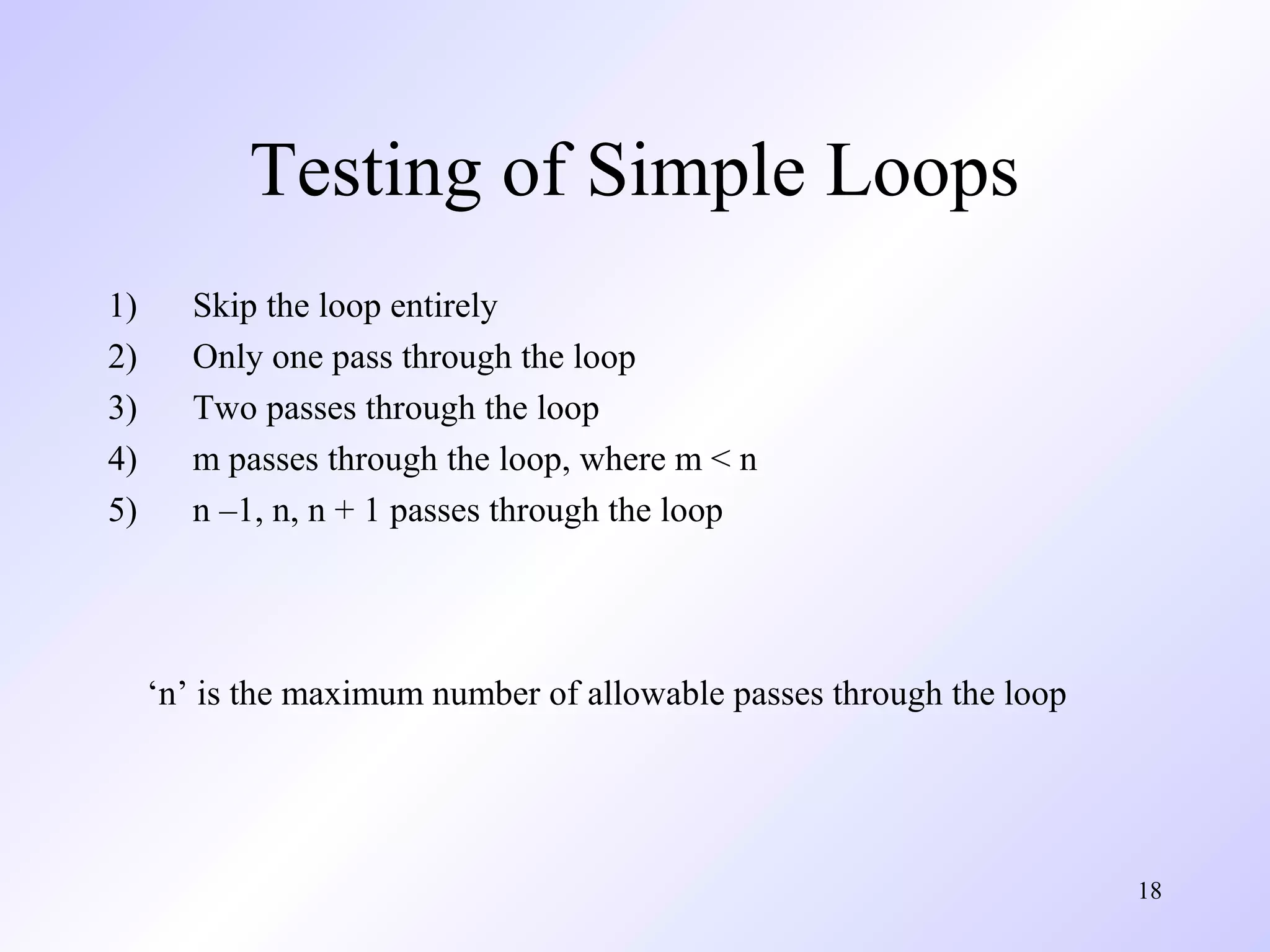 18 
Testing of Simple Loops 
1) Skip the loop entirely 
2) Only one pass through the loop 
3) Two passes through the loop 
4) m passes through the loop, where m < n 
5) n –1, n, n + 1 passes through the loop 
‘n’ is the maximum number of allowable passes through the loop 
 