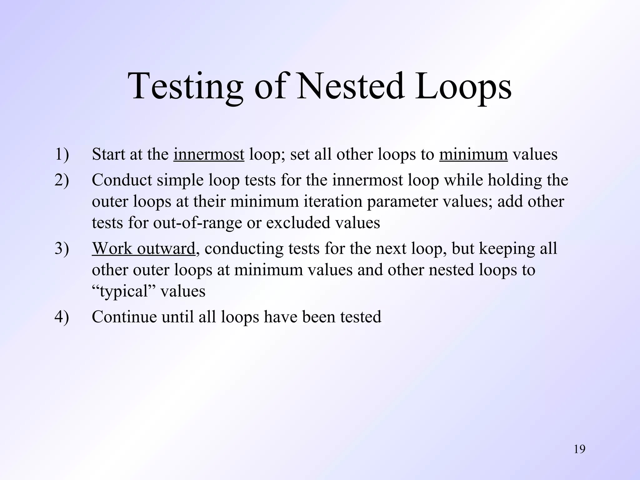 19 
Testing of Nested Loops 
1) Start at the innermost loop; set all other loops to minimum values 
2) Conduct simple loop tests for the innermost loop while holding the 
outer loops at their minimum iteration parameter values; add other 
tests for out-of-range or excluded values 
3) Work outward, conducting tests for the next loop, but keeping all 
other outer loops at minimum values and other nested loops to 
“typical” values 
4) Continue until all loops have been tested 
 