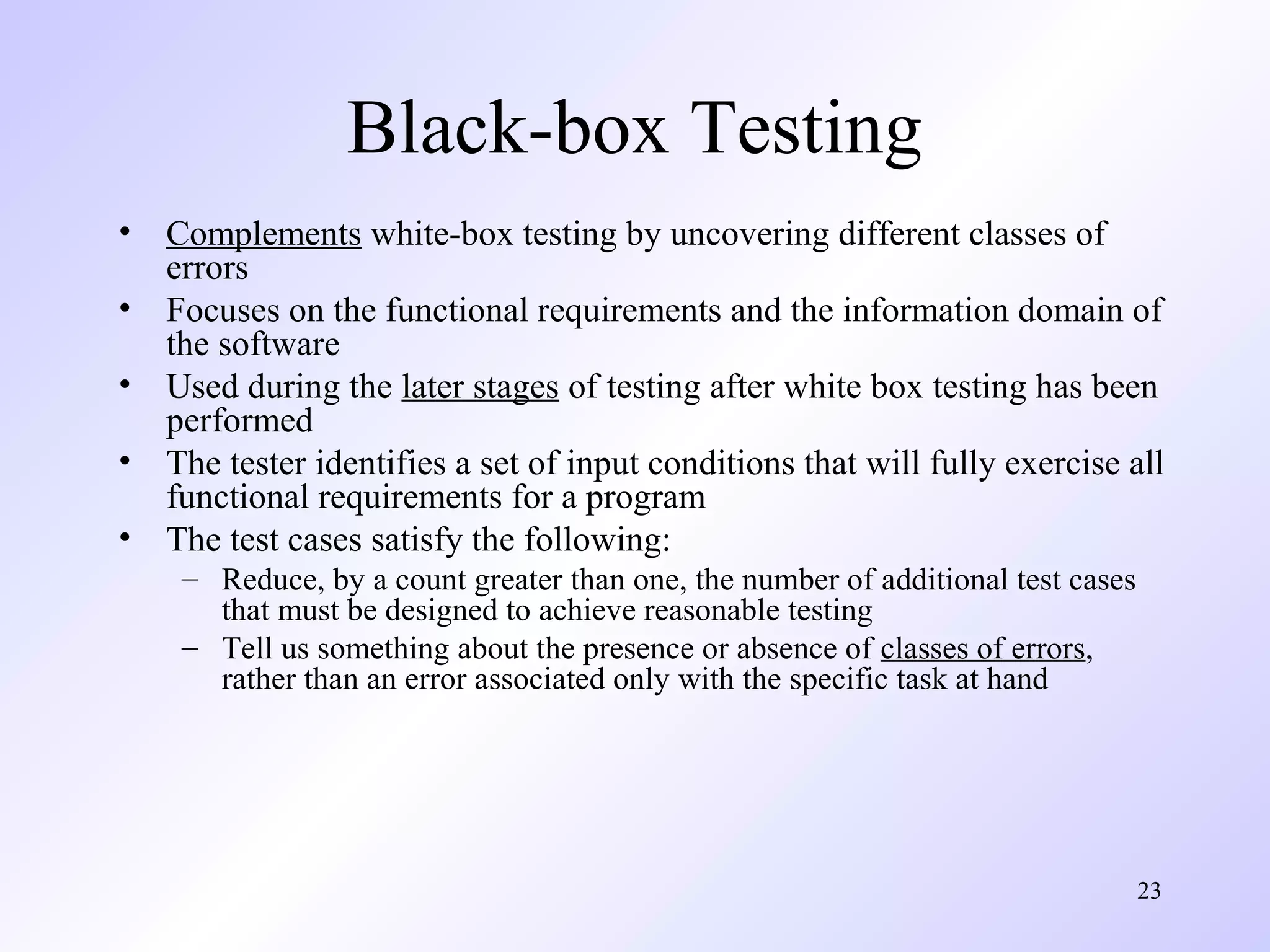 23 
Black-box Testing 
• Complements white-box testing by uncovering different classes of 
errors 
• Focuses on the functional requirements and the information domain of 
the software 
• Used during the later stages of testing after white box testing has been 
performed 
• The tester identifies a set of input conditions that will fully exercise all 
functional requirements for a program 
• The test cases satisfy the following: 
– Reduce, by a count greater than one, the number of additional test cases 
that must be designed to achieve reasonable testing 
– Tell us something about the presence or absence of classes of errors, 
rather than an error associated only with the specific task at hand 
 