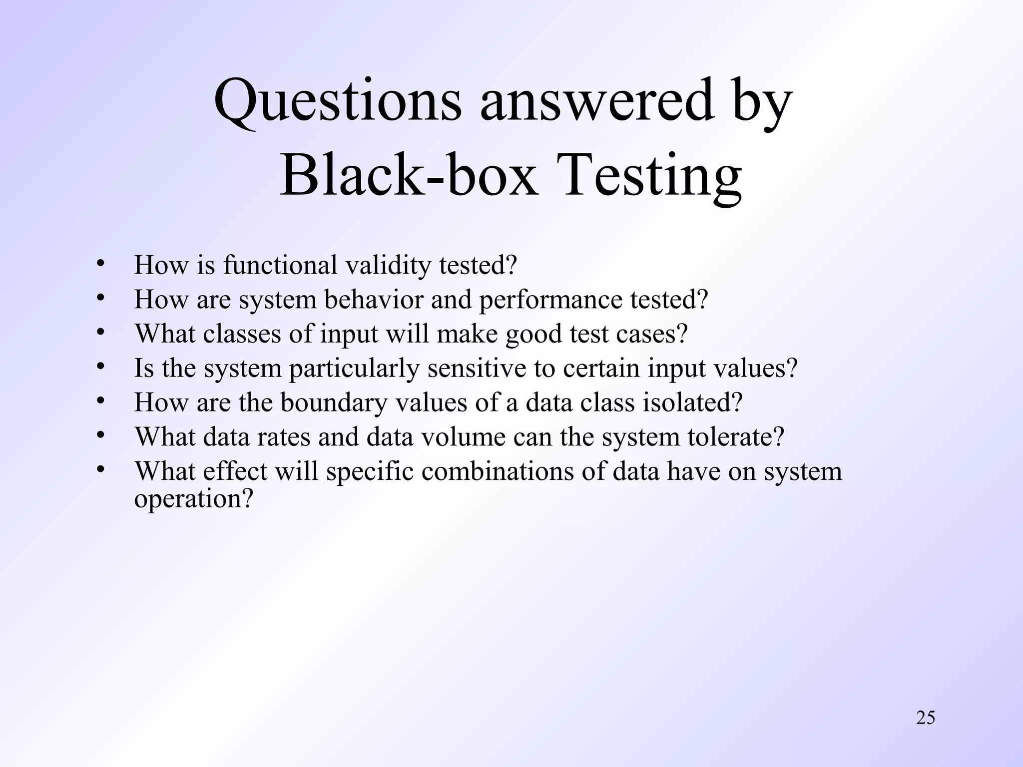 25 
Questions answered by 
Black-box Testing 
• How is functional validity tested? 
• How are system behavior and performance tested? 
• What classes of input will make good test cases? 
• Is the system particularly sensitive to certain input values? 
• How are the boundary values of a data class isolated? 
• What data rates and data volume can the system tolerate? 
• What effect will specific combinations of data have on system 
operation? 
 
