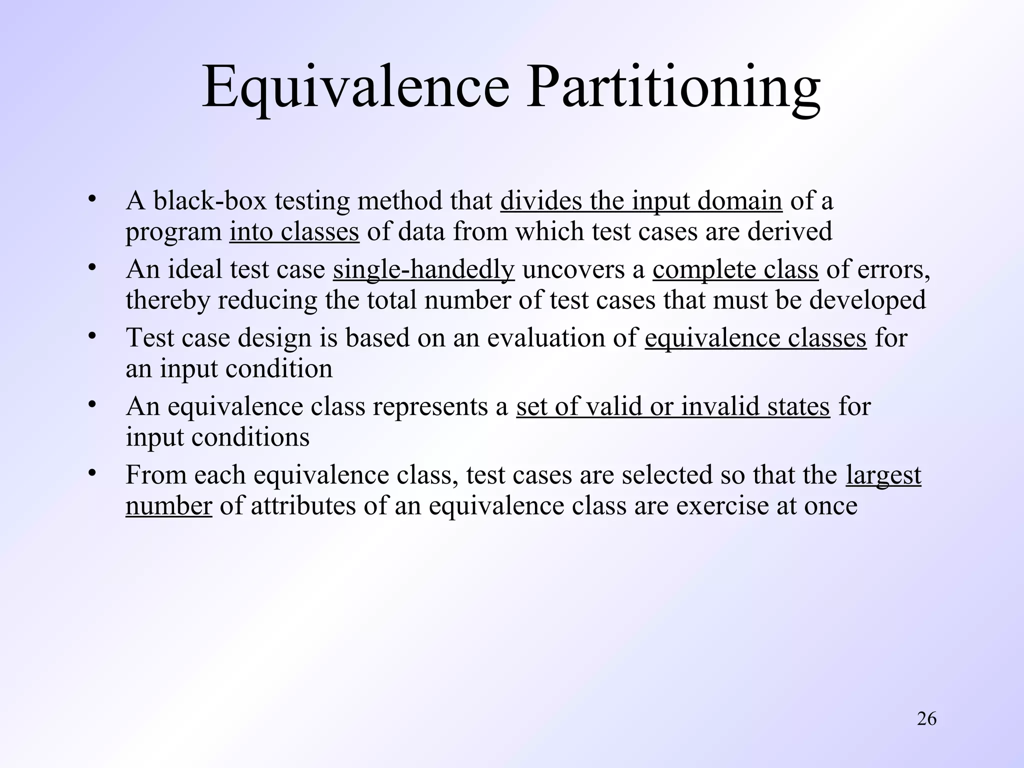 26 
Equivalence Partitioning 
• A black-box testing method that divides the input domain of a 
program into classes of data from which test cases are derived 
• An ideal test case single-handedly uncovers a complete class of errors, 
thereby reducing the total number of test cases that must be developed 
• Test case design is based on an evaluation of equivalence classes for 
an input condition 
• An equivalence class represents a set of valid or invalid states for 
input conditions 
• From each equivalence class, test cases are selected so that the largest 
number of attributes of an equivalence class are exercise at once 
 