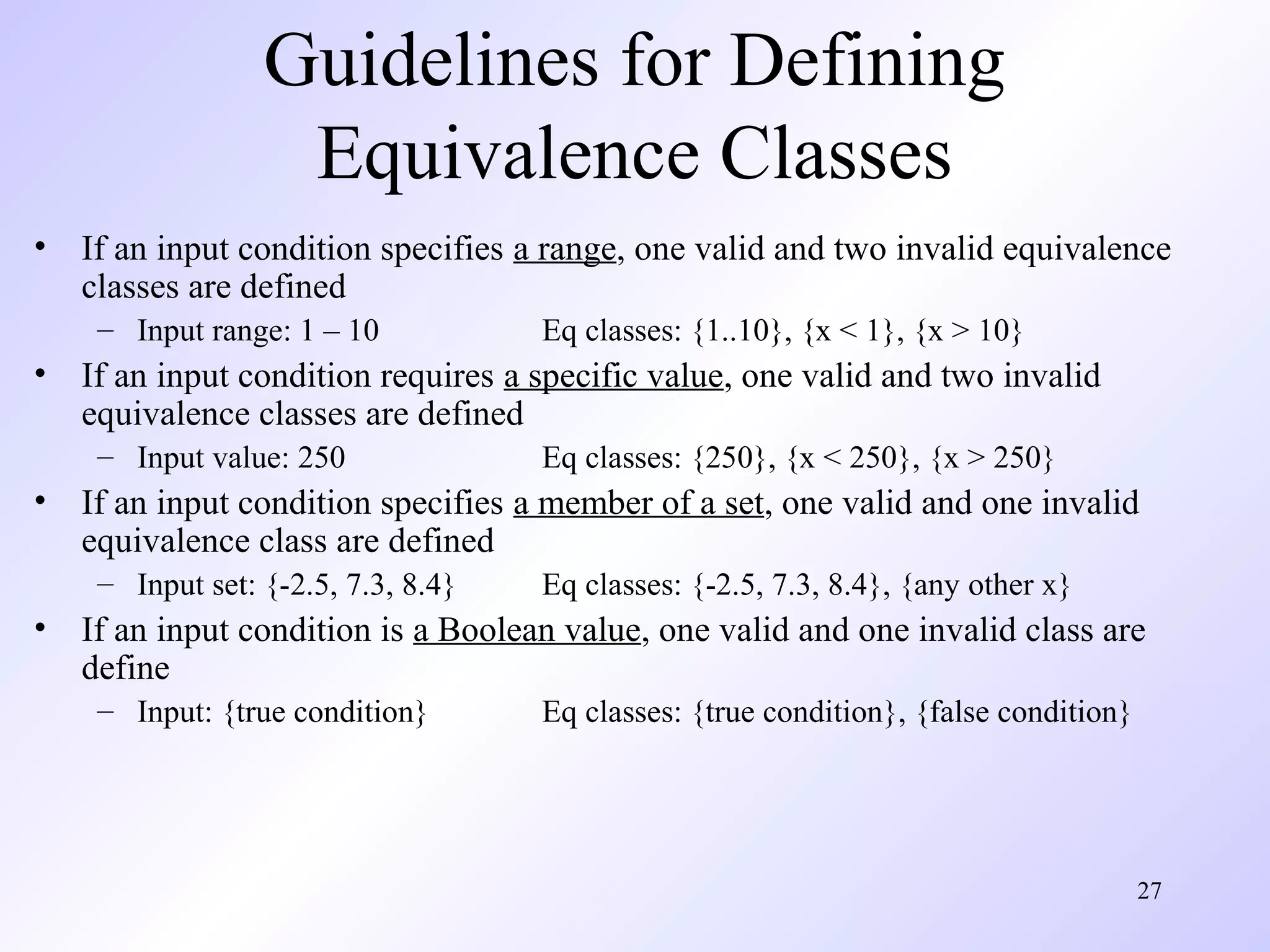 27 
Guidelines for Defining 
Equivalence Classes 
• If an input condition specifies a range, one valid and two invalid equivalence 
classes are defined 
– Input range: 1 – 10 Eq classes: {1..10}, {x < 1}, {x > 10} 
• If an input condition requires a specific value, one valid and two invalid 
equivalence classes are defined 
– Input value: 250 Eq classes: {250}, {x < 250}, {x > 250} 
• If an input condition specifies a member of a set, one valid and one invalid 
equivalence class are defined 
– Input set: {-2.5, 7.3, 8.4} Eq classes: {-2.5, 7.3, 8.4}, {any other x} 
• If an input condition is a Boolean value, one valid and one invalid class are 
define 
– Input: {true condition} Eq classes: {true condition}, {false condition} 
 