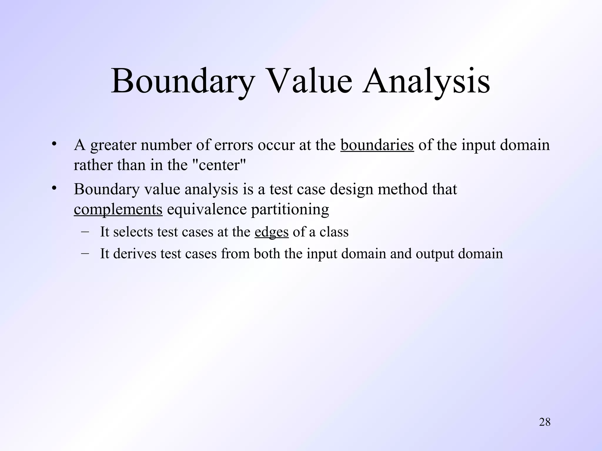 28 
Boundary Value Analysis 
• A greater number of errors occur at the boundaries of the input domain 
rather than in the "center" 
• Boundary value analysis is a test case design method that 
complements equivalence partitioning 
– It selects test cases at the edges of a class 
– It derives test cases from both the input domain and output domain 
 