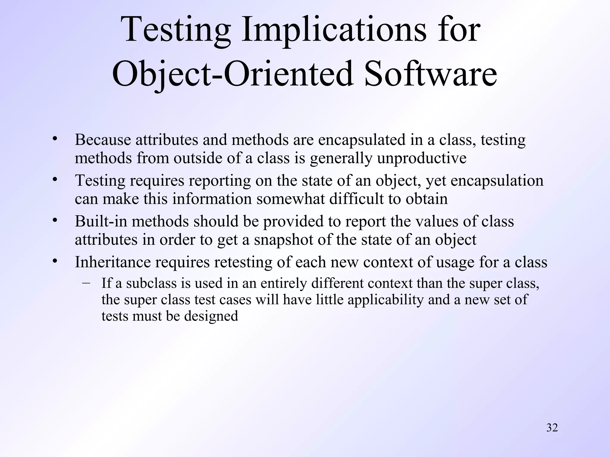 32 
Testing Implications for 
Object-Oriented Software 
• Because attributes and methods are encapsulated in a class, testing 
methods from outside of a class is generally unproductive 
• Testing requires reporting on the state of an object, yet encapsulation 
can make this information somewhat difficult to obtain 
• Built-in methods should be provided to report the values of class 
attributes in order to get a snapshot of the state of an object 
• Inheritance requires retesting of each new context of usage for a class 
– If a subclass is used in an entirely different context than the super class, 
the super class test cases will have little applicability and a new set of 
tests must be designed 
 