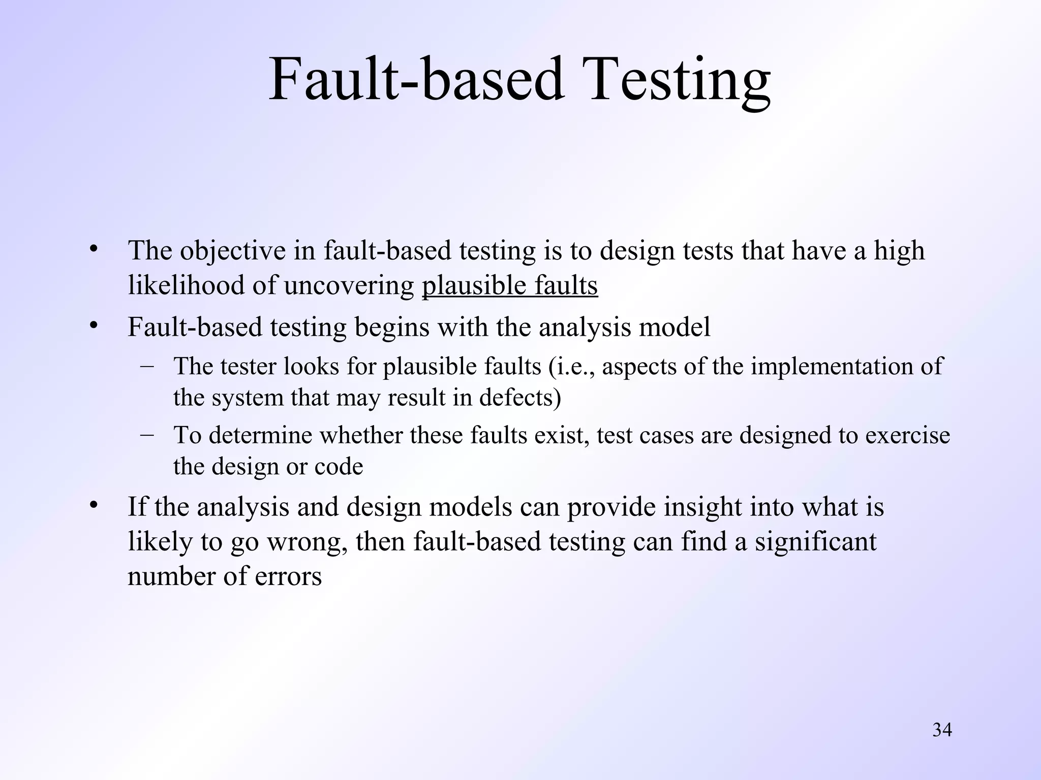 34 
Fault-based Testing 
• The objective in fault-based testing is to design tests that have a high 
likelihood of uncovering plausible faults 
• Fault-based testing begins with the analysis model 
– The tester looks for plausible faults (i.e., aspects of the implementation of 
the system that may result in defects) 
– To determine whether these faults exist, test cases are designed to exercise 
the design or code 
• If the analysis and design models can provide insight into what is 
likely to go wrong, then fault-based testing can find a significant 
number of errors 
 