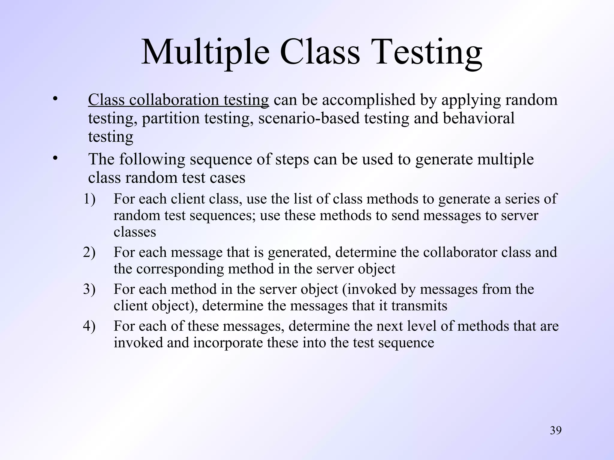 39 
Multiple Class Testing 
• Class collaboration testing can be accomplished by applying random 
testing, partition testing, scenario-based testing and behavioral 
testing 
• The following sequence of steps can be used to generate multiple 
class random test cases 
1) For each client class, use the list of class methods to generate a series of 
random test sequences; use these methods to send messages to server 
classes 
2) For each message that is generated, determine the collaborator class and 
the corresponding method in the server object 
3) For each method in the server object (invoked by messages from the 
client object), determine the messages that it transmits 
4) For each of these messages, determine the next level of methods that are 
invoked and incorporate these into the test sequence 
 