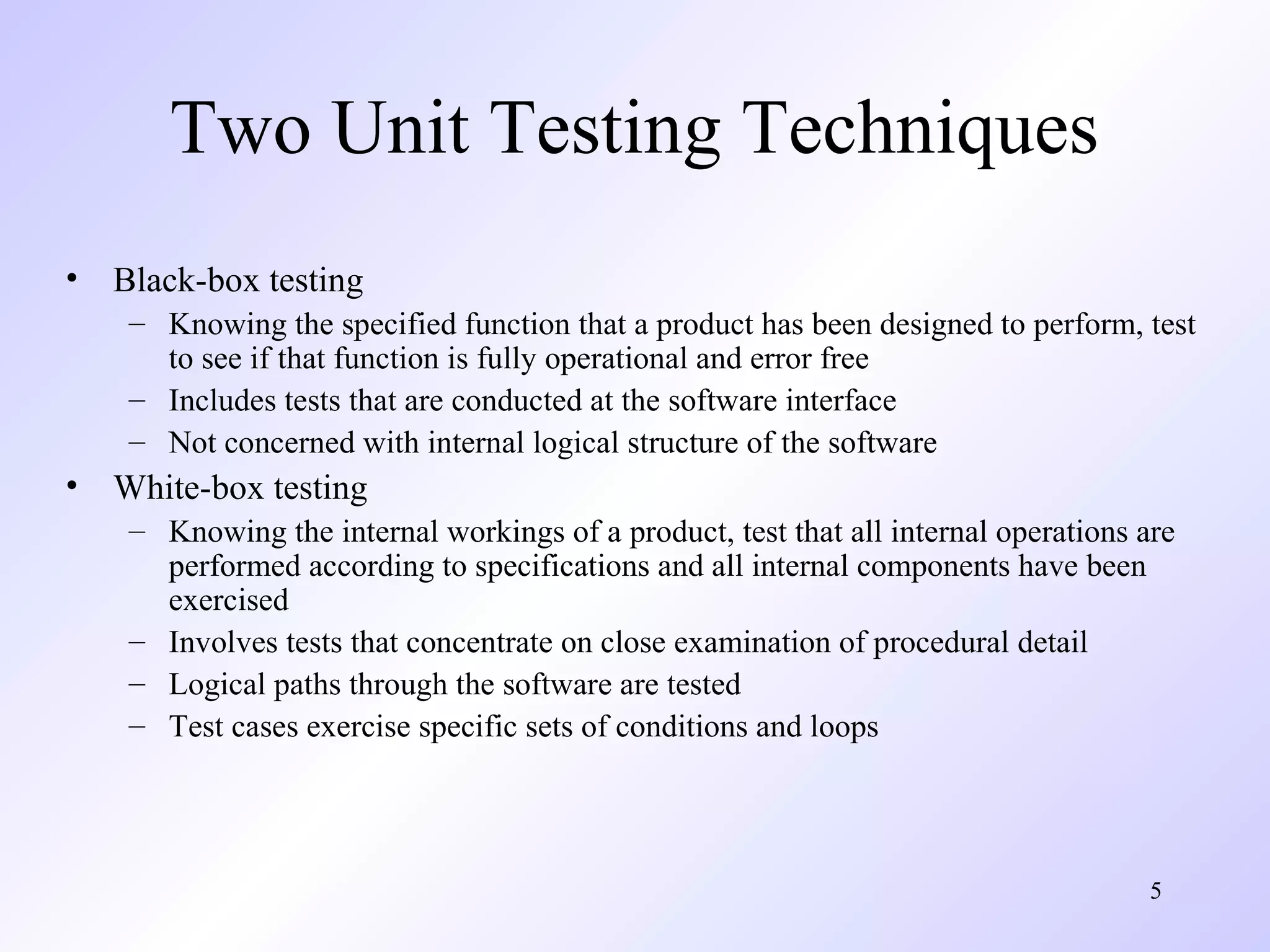 5 
Two Unit Testing Techniques 
• Black-box testing 
– Knowing the specified function that a product has been designed to perform, test 
to see if that function is fully operational and error free 
– Includes tests that are conducted at the software interface 
– Not concerned with internal logical structure of the software 
• White-box testing 
– Knowing the internal workings of a product, test that all internal operations are 
performed according to specifications and all internal components have been 
exercised 
– Involves tests that concentrate on close examination of procedural detail 
– Logical paths through the software are tested 
– Test cases exercise specific sets of conditions and loops 
 