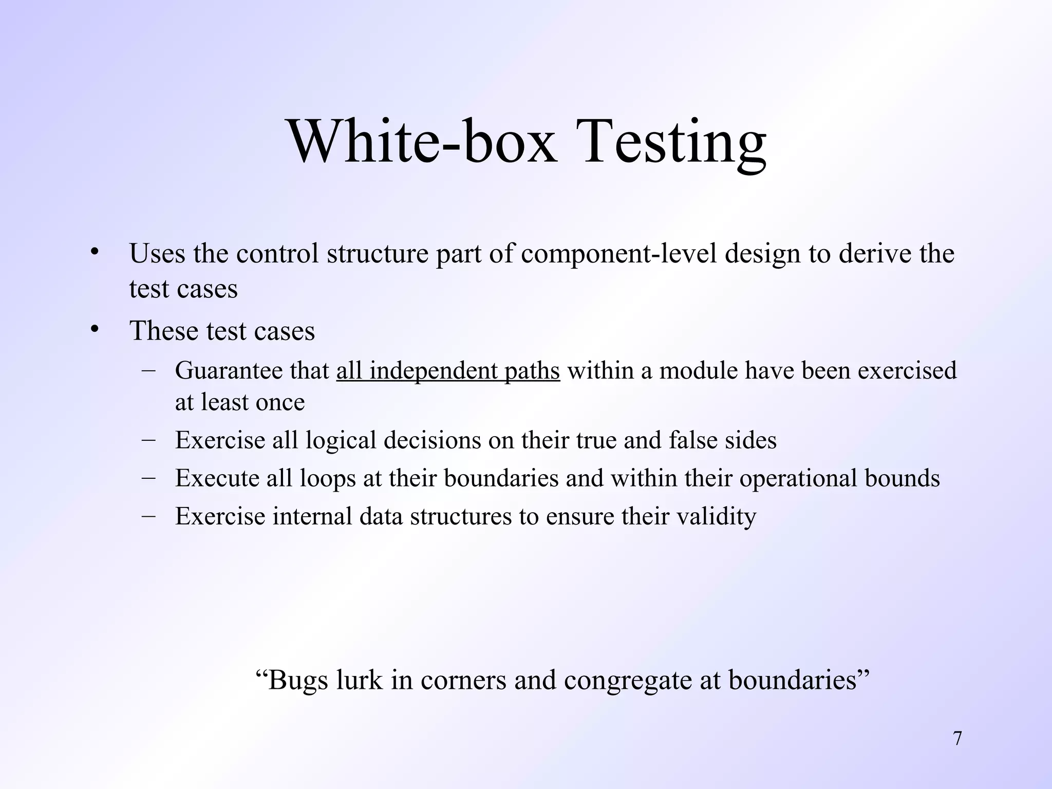 7 
White-box Testing 
• Uses the control structure part of component-level design to derive the 
test cases 
• These test cases 
– Guarantee that all independent paths within a module have been exercised 
at least once 
– Exercise all logical decisions on their true and false sides 
– Execute all loops at their boundaries and within their operational bounds 
– Exercise internal data structures to ensure their validity 
“Bugs lurk in corners and congregate at boundaries” 
 