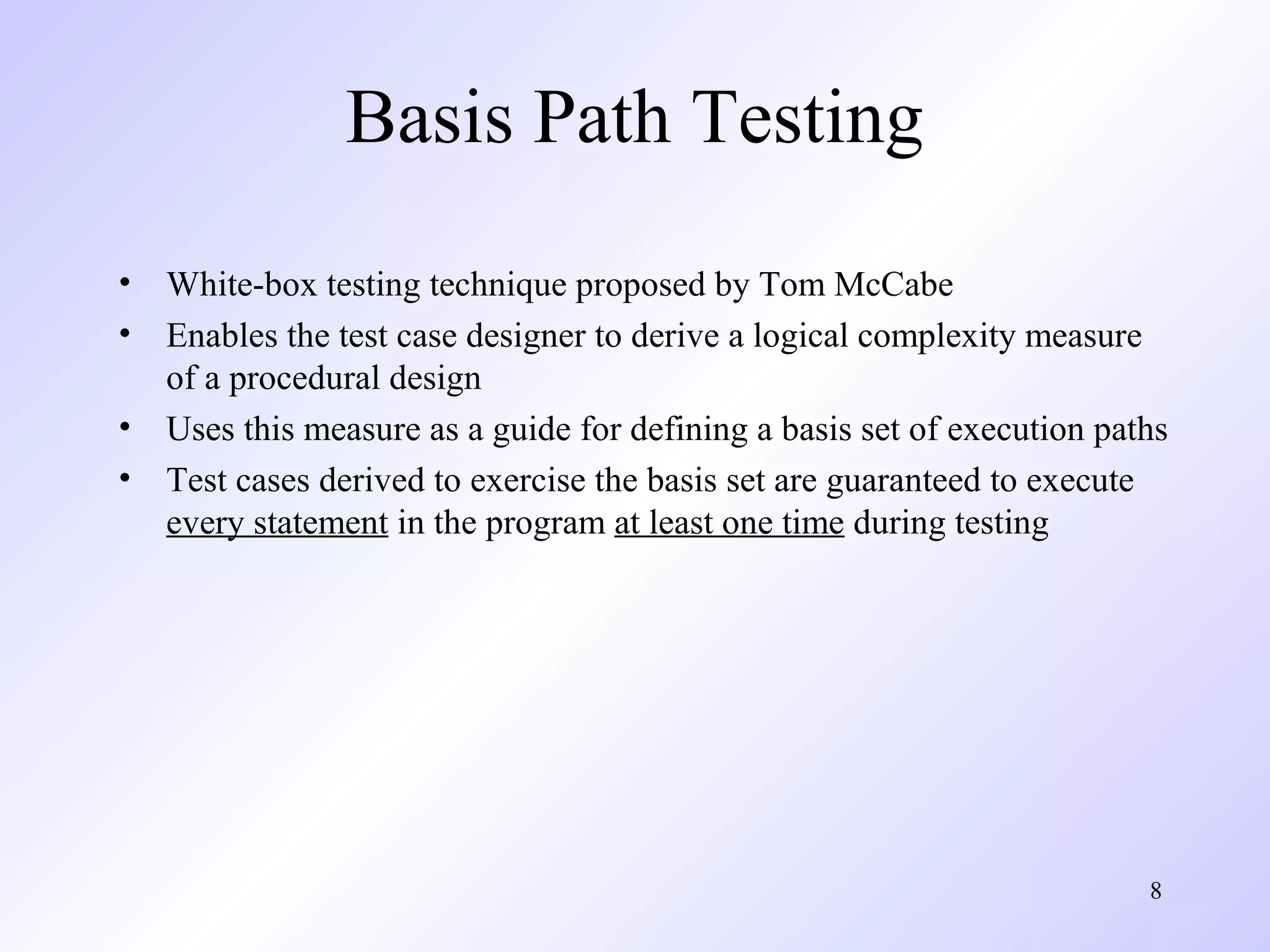8 
Basis Path Testing 
• White-box testing technique proposed by Tom McCabe 
• Enables the test case designer to derive a logical complexity measure 
of a procedural design 
• Uses this measure as a guide for defining a basis set of execution paths 
• Test cases derived to exercise the basis set are guaranteed to execute 
every statement in the program at least one time during testing 
 