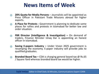 News Items of Week
20% Quota for Media Persons – Journalists will be appointed as
Press Officer in Pakistani Trade Missions abroad for higher
exports.
Sajid Imtiaz: Editor in Chief Daily 10 Minutes, Communications Expert CDKN
A Place for Protests - Government is planning to dedicate some
places for rallies and protests in Islamabad for better law and
order situation.
FBR Director (Intelligence & Investigation) – On demand of
traders, Finance Minister Ishaq Dar is appointing an honest
officer in Islamabad.
Saving E-papers Industry – Under Vision 2025 government is
revamping the economy. E-paper industry will provide jobs to
qualified graduates.
Branded Board Tax – CDA is charging general board tax @ Rs.65
/ Square Yard whereas branded board tax would be higher.
 