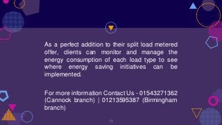As a perfect addition to their split load metered
offer, clients can monitor and manage the
energy consumption of each load type to see
where energy saving initiatives can be
implemented.
For more information Contact Us - 01543271362
(Cannock branch) | 01213595387 (Birmingham
branch)
10
 