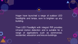 Hager have launched a range of outdoor LED
floodlights and lamps, sure to brighten up any
building.
Their LED Floodlight with integral PIR provides
infrared motion detection and is suitable for a
range of applications such as commercial,
residential, education and leisure buildings.
12
 
