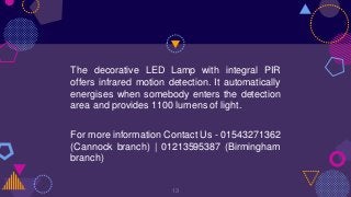 The decorative LED Lamp with integral PIR
offers infrared motion detection. It automatically
energises when somebody enters the detection
area and provides 1100 lumens of light.
For more information Contact Us - 01543271362
(Cannock branch) | 01213595387 (Birmingham
branch)
13
 