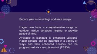 Secure your surroundings and save energy.
Hager now have a comprehensive range of
outdoor motion detectors helping to provide
peace of mind.
Available in standard or enhanced versions,
Hager sensors can be mounted in a variety of
ways and their enhanced sensors can be
programmed via a remote control (EE806).
15
 