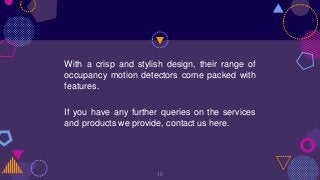 With a crisp and stylish design, their range of
occupancy motion detectors come packed with
features.
If you have any further queries on the services
and products we provide, contact us here.
16
 