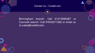 Birmingham branch: Call 01213595387 or
Cannock branch: Call 01543271362 or email us
to sales@cewltd.com
17
Contact Us – Cewltd.com
 