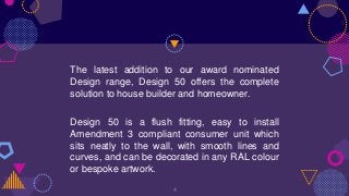 The latest addition to our award nominated
Design range, Design 50 offers the complete
solution to house builder and homeowner.
Design 50 is a flush fitting, easy to install
Amendment 3 compliant consumer unit which
sits neatly to the wall, with smooth lines and
curves, and can be decorated in any RAL colour
or bespoke artwork.
4
 