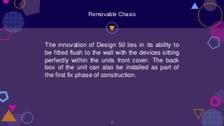 The innovation of Design 50 lies in its ability to
be fitted flush to the wall with the devices sitting
perfectly within the units front cover. The back
box of the unit can also be installed as part of
the first fix phase of construction.
6
Removable Chasis
 