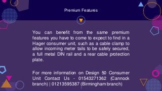 You can benefit from the same premium
features you have to come to expect to find in a
Hager consumer unit, such as a cable clamp to
allow incoming meter tails to be safely secured,
a full metal DIN rail and a rear cable protection
plate.
For more information on Design 50 Consumer
Unit Contact Us - 01543271362 (Cannock
branch) | 01213595387 (Birmingham branch)
7
Premium Features
 