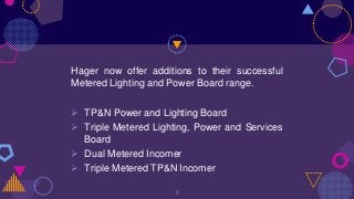 Hager now offer additions to their successful
Metered Lighting and Power Board range.
 TP&N Power and Lighting Board
 Triple Metered Lighting, Power and Services
Board
 Dual Metered Incomer
 Triple Metered TP&N Incomer
9
 