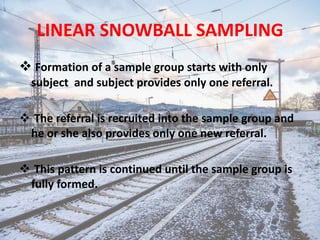 LINEAR SNOWBALL SAMPLING
 Formation of a sample group starts with only
subject and subject provides only one referral.
 The referral is recruited into the sample group and
he or she also provides only one new referral.
 This pattern is continued until the sample group is
fully formed.
 