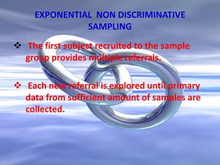 EXPONENTIAL NON DISCRIMINATIVE
SAMPLING
 The first subject recruited to the sample
group provides multiple referrals.
 Each new referral is explored until primary
data from sufficient amount of samples are
collected.
 