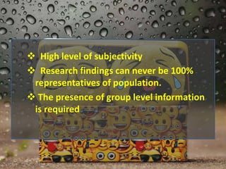  High level of subjectivity
 Research findings can never be 100%
representatives of population.
 The presence of group level information
is required
 