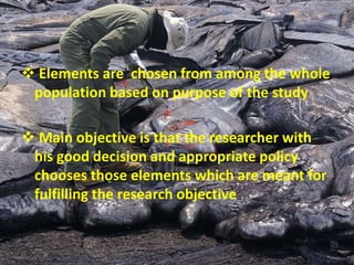  Elements are chosen from among the whole
population based on purpose of the study
 Main objective is that the researcher with
his good decision and appropriate policy
chooses those elements which are meant for
fulfilling the research objective
 