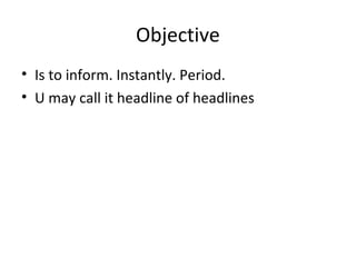 Objective
• Is to inform. Instantly. Period.
• U may call it headline of headlines
 