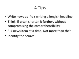 4 Tips
• Write news as if u r writing a longish headline
• Think, if u can shorten it further, without
compromising the comprehensibility
• 3-4 news item at a time. Not more than that.
• Identify the source
 